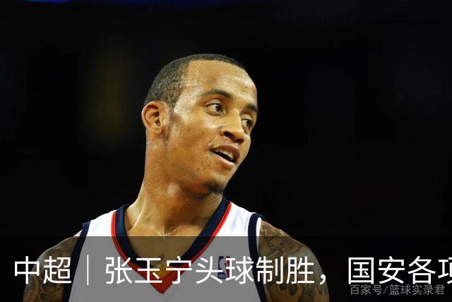 中超｜张玉宁头球制胜，国安各项赛事19场不败