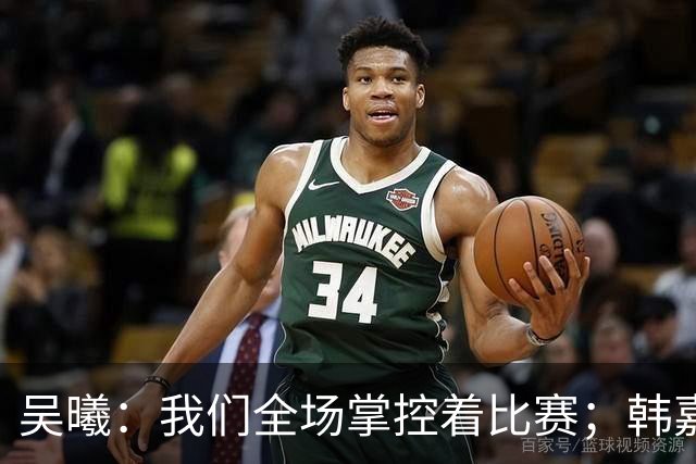 吴曦：我们全场掌控着比赛；韩嘉文的进球是努力训练的回报