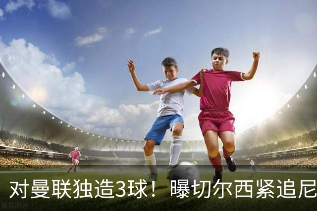 对曼联独造3球！曝切尔西紧追尼科帕斯 转会费预计破亿