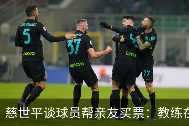 慈世平谈球员帮亲友买票：教练在布置战术了 我还在记谁没拿到票