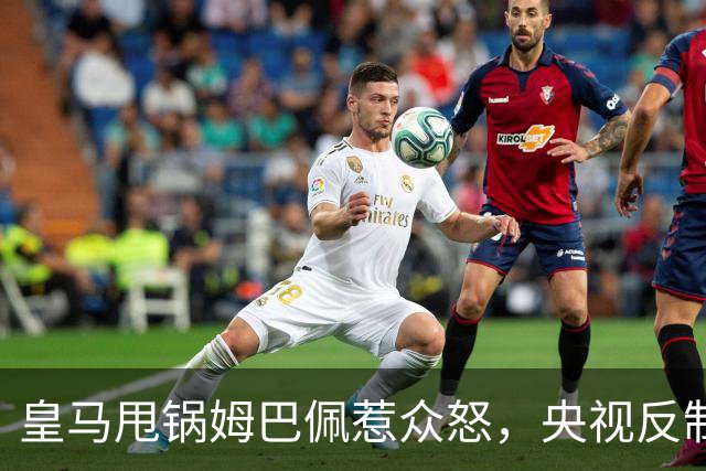 皇马甩锅姆巴佩惹众怒，央视反制尽显底线