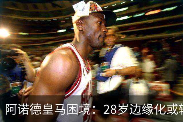 阿诺德皇马困境：28岁边缘化或转会